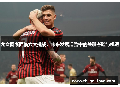 尤文图斯面临六大挑战,未来发展道路中的关键考验与机遇 尤文图斯面临六大挑战,未来发展道路中的关键考验与机遇