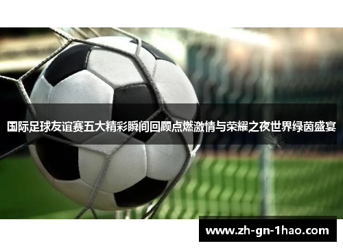 国际足球友谊赛五大精彩瞬间回顾点燃激情与荣耀之夜世界绿茵盛宴 国际足球友谊赛五大精彩瞬间回顾点燃激情与荣耀之夜世界绿茵盛宴