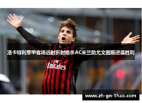 洛卡特利意甲客场远射折射绝杀AC米兰助尤文图斯逆袭胜利