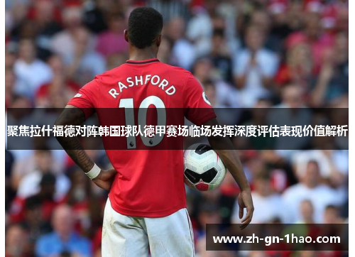 聚焦拉什福德对阵韩国球队德甲赛场临场发挥深度评估表现价值解析